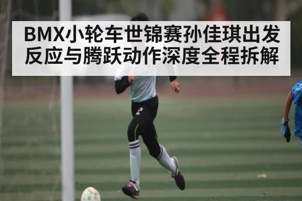 BMX小轮车世锦赛孙佳琪出发反应与腾跃动作深度全程拆解 | c7c7.app