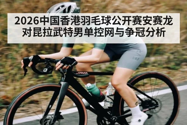 2026中国香港羽毛球公开赛安赛龙对昆拉武特男单控网与争冠分析 | c7c7.app